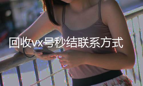 回收vx号秒结24小时靠谱收微信平台联系方式（私人回收联系方式）